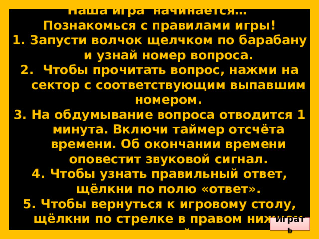         Наша игра начинается… Познакомься с правилами игры! Запусти волчок щелчком по барабану и узнай номер вопроса.  Чтобы прочитать вопрос, нажми на сектор с соответствующим выпавшим номером. На обдумывание вопроса отводится 1 минута. Включи таймер отсчёта времени. Об окончании времени оповестит звуковой сигнал. Чтобы узнать правильный ответ, щёлкни по полю «ответ». Чтобы вернуться к игровому столу, щёлкни по стрелке в правом нижнем углу слайда.        Играть 
