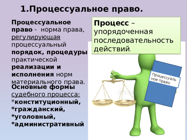 Процессуальное право 1.Процессуальное право. Процессуальное право - норма права, регулирующая процессуальный порядок, процедуры практической реализации и исполнения норм материального права. Процесс – упорядоченная последовательность действий . Основные формы судебного процесса: * конституционный, *гражданский, *уголовный, *административный 