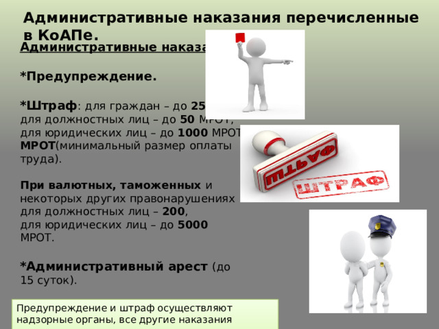 Административные наказания перечисленные в КоАПе. Административные наказания   *Предупреждение.  *Штраф : для граждан – до 25 МРОТ; для должностных лиц – до 50 МРОТ; для юридических лиц – до 1000 МРОТ МРОТ (минимальный размер оплаты труда). При валютных, таможенных и некоторых других правонарушениях для должностных лиц – 200 , для юридических лиц – до 5000 МРОТ.  *Административный арест (до 15 суток).  *Выдворение за пределы России (незаконные мигранты). Предупреждение и штраф осуществляют надзорные органы, все другие наказания назначаются только судом. 