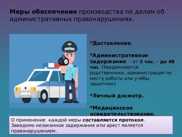 Меры обеспечения производства по делам об административных правонарушениях.   *Доставление.  *Административное задержание - от 3 час. - до 48 час . (Уведомляются родственники, администрация по месту работы или учёбы, защитник).  *Личный досмотр.  *Медицинское освидетельствование. О применение каждой меры составляется протокол . Заведомо незаконное задержание или арест является правонарушением. 