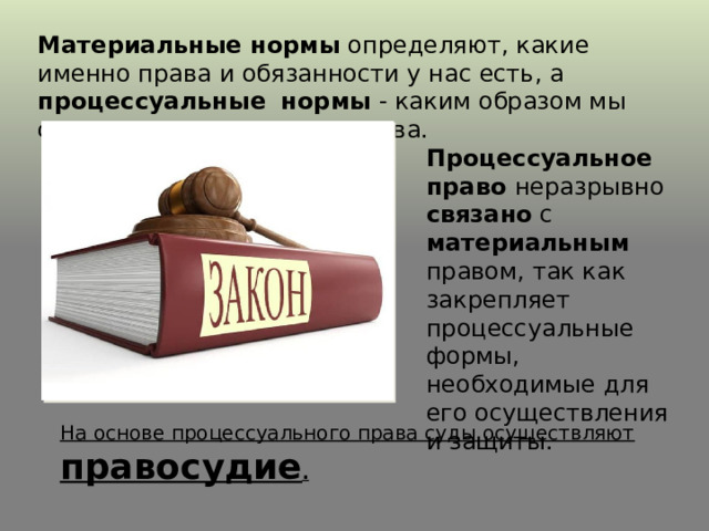 Материальные нормы определяют, какие именно права и обязанности у нас есть, а процессуальные  нормы - каким образом мы сможем защитить наши права. Процессуальное право неразрывно связано с материальным правом, так как закрепляет процессуальные формы, необходимые для его осуществления и защиты. На основе процессуального права суды осуществляют правосудие . 