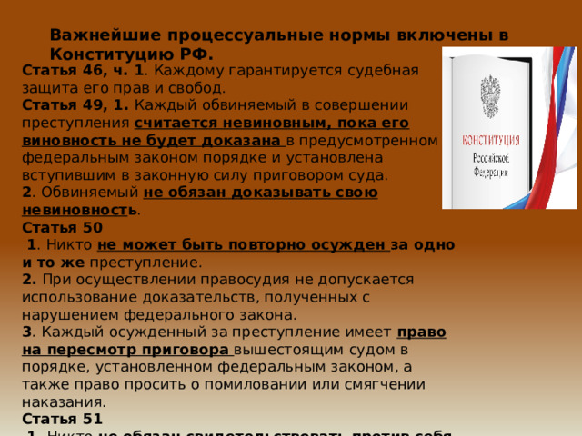 Важнейшие процессуальные нормы включены в Конституцию РФ. Статья 46, ч. 1 . Каждому гарантируется судебная защита его прав и свобод. Статья 49, 1. Каждый обвиняемый в совершении преступления считается невиновным, пока его виновность не будет доказана  в предусмотренном федеральным законом порядке и установлена вступившим в законную силу приговором суда. 2 . Обвиняемый не обязан доказывать свою невиновност ь . Статья 50  1 . Никто не может быть повторно осужден за одно и то же преступление. 2. При осуществлении правосудия не допускается использование доказательств, полученных с нарушением федерального закона. 3 . Каждый осужденный за преступление имеет право на пересмотр приговора вышестоящим судом в порядке, установленном федеральным законом, а также право просить о помиловании или смягчении наказания. Статья 51  1. Никто не обязан свидетельствовать против себя самого, своего супруга и близких родственников , круг которых определяется федеральным законом. 