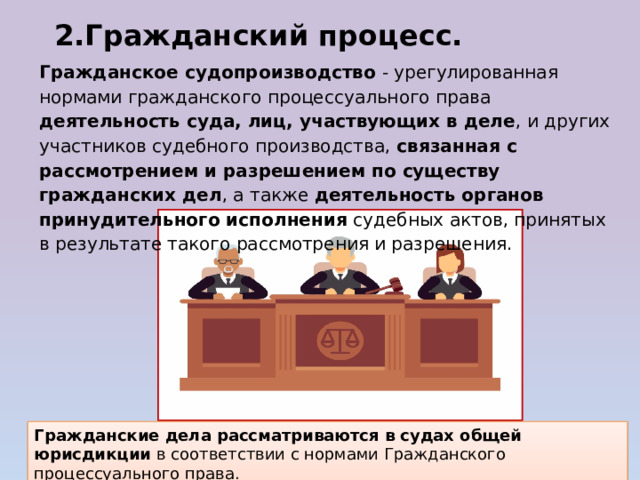 2.Гражданский процесс. Гражданское судопроизводство - урегулированная нормами гражданского процессуального права деятельность суда, лиц, участвующих в деле , и других участников судебного производства, связанная с рассмотрением и разрешением по существу гражданских дел , а также деятельность органов принудительного исполнения судебных актов, принятых в результате такого рассмотрения и разрешения. Гражданские дела рассматриваются в судах общей юрисдикции в соответствии с нормами Гражданского процессуального права. 