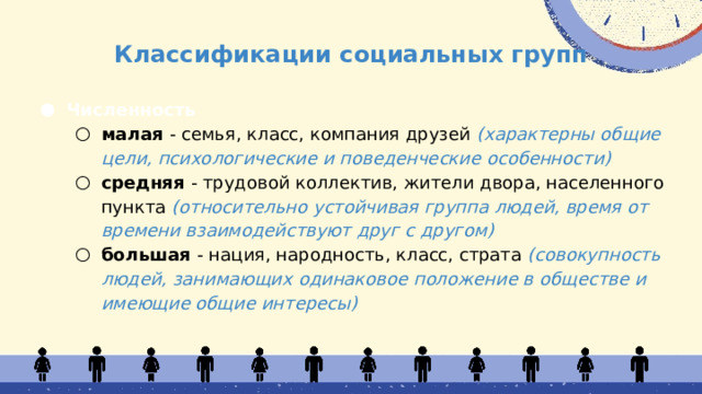 Классификации социальных групп Численность малая - семья, класс, компания друзей (характерны общие цели, психологические и поведенческие особенности) средняя - трудовой коллектив, жители двора, населенного пункта (относительно устойчивая группа людей, время от времени взаимодействуют друг с другом) большая - нация, народность, класс, страта (совокупность людей, занимающих одинаковое положение в обществе и имеющие общие интересы) малая - семья, класс, компания друзей (характерны общие цели, психологические и поведенческие особенности) средняя - трудовой коллектив, жители двора, населенного пункта (относительно устойчивая группа людей, время от времени взаимодействуют друг с другом) большая - нация, народность, класс, страта (совокупность людей, занимающих одинаковое положение в обществе и имеющие общие интересы) 