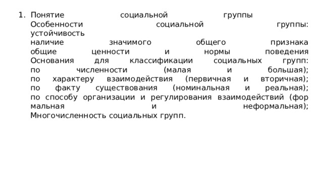 По­ня­тие со­ци­аль­ной груп­пы  Особенности социальной группы:  устойчивость  наличие значимого общего признака  общие ценности и нормы поведения  Ос­но­ва­ния для клас­си­фи­ка­ции со­ци­аль­ных групп:  по чис­лен­ности (малая и боль­шая);  по ха­рак­те­ру вза­и­мо­дей­ствия (пер­вич­ная и вто­рич­ная);  по факту су­ще­ство­ва­ния (но­ми­наль­ная и ре­аль­ная);  по спо­со­бу ор­га­ни­за­ции и ре­гу­ли­ро­ва­ния вза­и­мо­дей­ствий (фор­маль­ная и не­фор­маль­ная);  Мно­го­чис­лен­ность со­ци­аль­ных групп. 