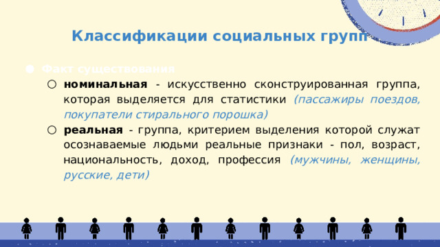 Классификации социальных групп Факт существования номинальная - искусственно сконструированная группа, которая выделяется для статистики (пассажиры поездов, покупатели стирального порошка) реальная - группа, критерием выделения которой служат осознаваемые людьми реальные признаки - пол, возраст, национальность, доход, профессия (мужчины, женщины, русские, дети) номинальная - искусственно сконструированная группа, которая выделяется для статистики (пассажиры поездов, покупатели стирального порошка) реальная - группа, критерием выделения которой служат осознаваемые людьми реальные признаки - пол, возраст, национальность, доход, профессия (мужчины, женщины, русские, дети)  