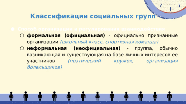Классификации социальных групп Способ организации и регулирования взаимодействия формальная (официальная) - официально признанные организации (школьный класс, спортивная команда) неформальная (неофициальная) - группа, обычно возникающая и существующая на базе личных интересов ее участников (поэтический кружок, организация болельщиков) формальная (официальная) - официально признанные организации (школьный класс, спортивная команда) неформальная (неофициальная) - группа, обычно возникающая и существующая на базе личных интересов ее участников (поэтический кружок, организация болельщиков)  