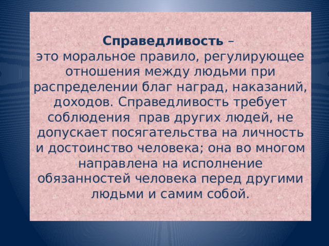 Справедливость –  это моральное правило, регулирующее отношения между людьми при распределении благ наград, наказаний, доходов. Справедливость требует соблюдения прав других людей, не допускает посягательства на личность и достоинство человека; она во многом направлена на исполнение обязанностей человека перед другими людьми и самим собой.  