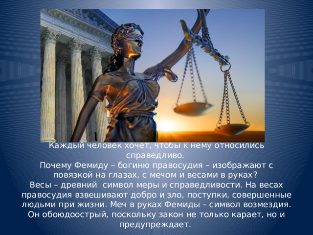                  Каждый человек хочет, чтобы к нему относились справедливо.  Почему Фемиду – богиню правосудия – изображают с повязкой на глазах, с мечом и весами в руках?  Весы – древний символ меры и справедливости. На весах правосудия взвешивают добро и зло, поступки, совершенные людьми при жизни. Меч в руках Фемиды – символ возмездия. Он обоюдоострый, поскольку закон не только карает, но и предупреждает. 