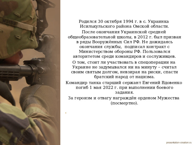 Родился 30 октября 1994 г. в с. Украинка Исилькульского района Омской области. После окончания Украинской средней общеобразовательной школы, в 2012 г. был призван в ряды Вооружённых Сил РФ. Не дожидаясь окончания службы, подписал контракт с Министерством обороны РФ. Пользовался авторитетом среди командиров и сослуживцев. О том, стоит ли участвовать в спецоперации на Украине не задумывался ни на минуту – считал своим святым долгом, невзирая на риски, спасти братский народ от нацизма. Командир танка старший сержант Евгений Вдовенко погиб 1 мая 2022 г. при выполнении боевого задания. За героизм и отвагу награждён орденом Мужества (посмертно).     