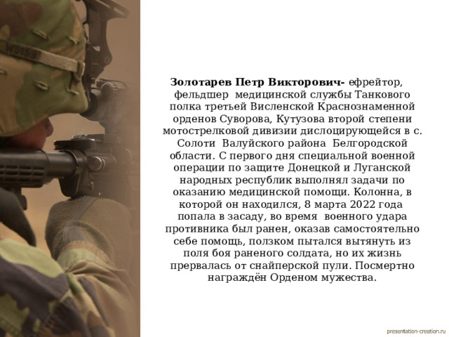 Золотарев Петр Викторович- ефрейтор, фельдшер медицинской службы Танкового полка  третьей Висленской Краснознаменной орденов Суворова, Кутузова второй степени мотострелковой дивизии дислоцирующейся в с. Солоти Валуйского района Белгородской области. С первого дня специальной военной операции по защите Донецкой и Луганской народных республик выполнял задачи по оказанию медицинской помощи. Колонна, в которой он находился, 8 марта 2022 года попала в засаду, во время военного удара противника был ранен, оказав самостоятельно себе помощь, ползком пытался вытянуть из поля боя раненого солдата, но их жизнь прервалась от снайперской пули. Посмертно награждён Орденом мужества. 