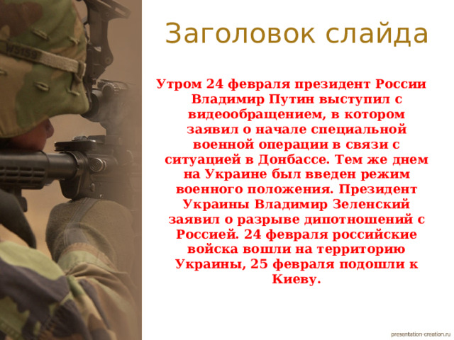 Заголовок слайда Утром 24 февраля президент России Владимир Путин выступил с видеообращением, в котором заявил о начале специальной военной операции в связи с ситуацией в Донбассе. Тем же днем на Украине был введен режим военного положения. Президент Украины Владимир Зеленский заявил о разрыве дипотношений с Россией. 24 февраля российские войска вошли на территорию Украины, 25 февраля подошли к Киеву. 