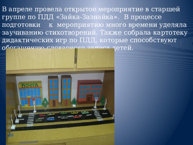 В апреле провела открытое мероприятие в старшей группе по ПДД « Зайка-Зазнайка » . В процессе подготовки к мероприятию много времени уделяла заучиванию стихотворений. Также собрала картотеку дидактических игр по ПДД, которые способствуют обогащению словарного запаса детей.  