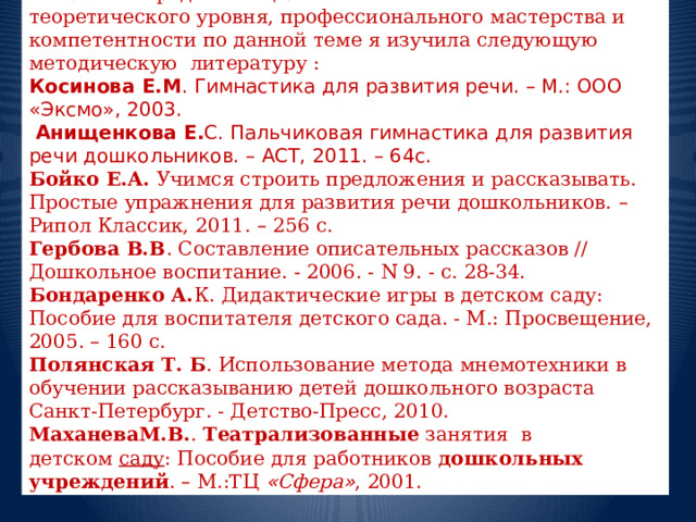  Ставя перед собой цель - повышение своего теоретического уровня, профессионального мастерства и компетентности по данной теме я изучила следующую методическую литературу : Косинова Е.М . Гимнастика для развития речи. – М.: ООО «Эксмо», 2003.   Анищенкова Е. С. Пальчиковая гимнастика для развития речи дошкольников. – АСТ, 2011. – 64с. Бойко Е.А. Учимся строить предложения и рассказывать. Простые упражнения для развития речи дошкольников. – Рипол Классик, 2011. – 256 с. Гербова В.В . Составление описательных рассказов // Дошкольное воспитание. - 2006. - N 9. - с. 28-34. Бондаренко А. К. Дидактические игры в детском саду: Пособие для воспитателя детского сада. - М.: Просвещение, 2005. – 160 с. Полянская Т. Б . Использование метода мнемотехники в обучении рассказыванию детей дошкольного возраста Санкт-Петербург. - Детство-Пресс, 2010. МаханеваМ.В. .   Театрализованные   занятия в детском   саду : Пособие для работников дошкольных учреждений . – М.:ТЦ   « Сфера » , 2001.  