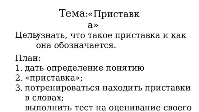 Тема : «Приставка» узнать, что такое приставка и как она обозначается. Цель: План: 1. 2. 3. дать определение понятию «приставка»; потренироваться находить приставки в словах; выполнить тест на оценивание своего умения находить приставку в слове. 