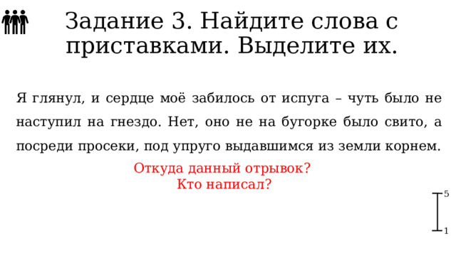 Задание 3. Найдите слова с приставками. Выделите их. Я глянул, и сердце моё забилось от испуга – чуть было не наступил на гнездо. Нет, оно не на бугорке было свито, а посреди просеки, под упруго выдавшимся из земли корнем. Откуда данный отрывок? Кто написал? 5 1 