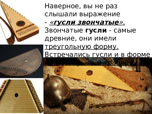 Наверное, вы не раз слышали выражение -  « гусли звончатые » . Звончатые  гусли  - самые древние, они имели треугольную форму. Встречались гусли и в форме шлема, крыла и трапеции.  