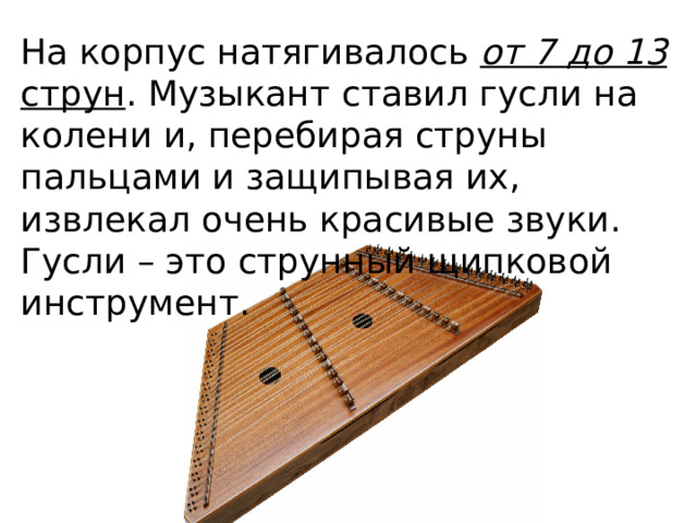 На корпус натягивалось от 7 до 13 струн . Музыкант  ставил гусли на колени и, перебирая струны пальцами и защипывая их, извлекал очень красивые звуки. Гусли – это струнный щипковой инструмент. 