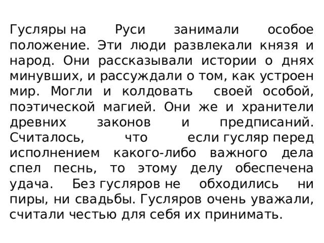 Гусляры на Руси занимали особое положение. Эти люди развлекали князя и народ. Они рассказывали истории о днях минувших, и рассуждали о том, как устроен мир. Могли и колдовать своей особой, поэтической магией. Они же и хранители древних законов и предписаний. Считалось, что если гусляр перед исполнением какого-либо важного дела спел песнь, то этому делу обеспечена удача. Без гусляров не обходились ни пиры, ни свадьбы. Гусляров очень уважали, считали честью для себя их принимать. 