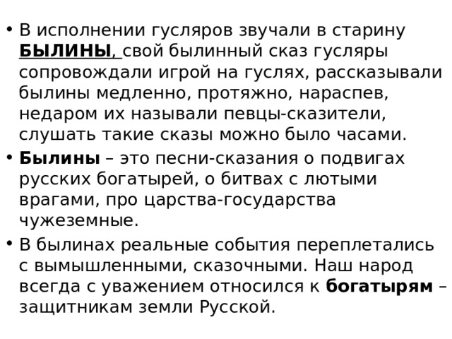 В исполнении гусляров звучали в старину БЫЛИНЫ , свой былинный сказ гусляры сопровождали игрой на гуслях, рассказывали былины медленно, протяжно, нараспев, недаром их называли певцы-сказители, слушать такие сказы можно было часами. Былины – это песни-сказания о подвигах русских богатырей, о битвах с лютыми врагами, про царства­-государства чужеземные. В былинах реальные события переплетались с вымышленными, сказочными. Наш народ всегда с уважением относился к богатырям – защитникам земли Русской.  
