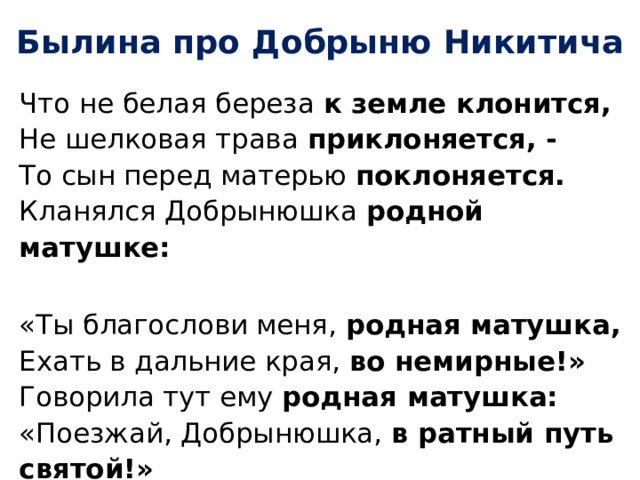 Былина про Добрыню Никитича Что не белая береза к земле клонится,  Не шелковая трава приклоняется, -  То сын перед матерью поклоняется.  Кланялся Добрынюшка родной матушке:  «Ты благослови меня, родная матушка,  Ехать в дальние края, во немирные!»  Говорила тут ему родная матушка:  «Поезжай, Добрынюшка, в ратный путь святой!»   