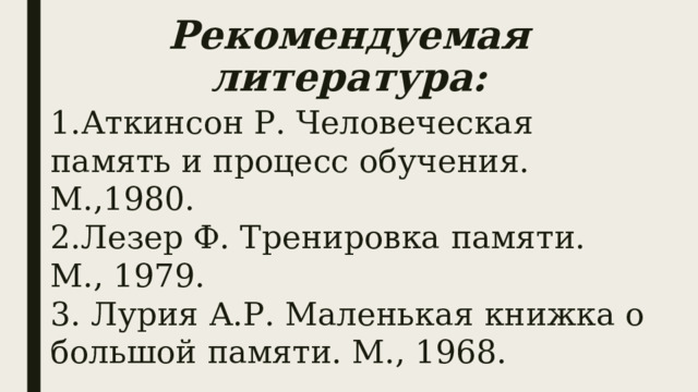 Рекомендуемая литература: 1.Аткинсон Р. Человеческая память и процесс обучения. М.,1980. 2.Лезер Ф. Тренировка памяти. М., 1979. 3. Лурия А.Р. Маленькая книжка о большой памяти. М., 1968. 
