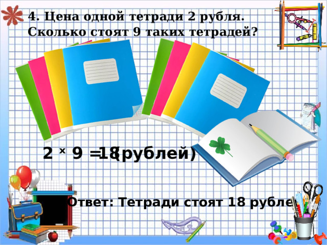 4. Цена одной тетради 2 рубля.  Сколько стоят 9 таких тетрадей?   2 ˣ 9 = 18 ( рублей) Ответ: Тетради стоят 18 рублей. 