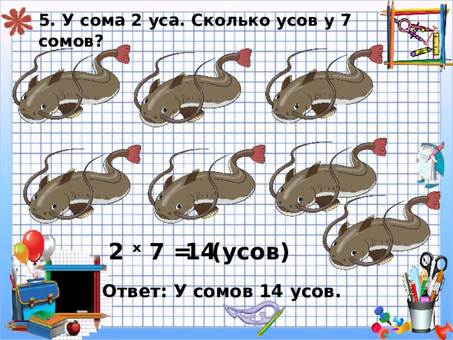 5. У сома 2 уса. Сколько усов у 7 сомов? 2 ˣ 7 = 14 ( усов) Ответ: У сомов 14 усов. 