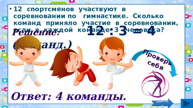 Проверь себя 12 спортсменов участвуют в соревновании по гимнастике. Сколько команд приняло участие в соревновании, если в каждой команде 3 человека? Решение: 12 : 3 = 4 (команд.) Ответ: 4 команды. далее 