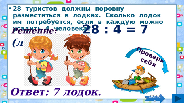 Проверь себя 28 туристов должны поровну разместиться в лодках. Сколько лодок им потребуется, если в каждую можно усадить 4 человека? Решение: 28 : 4 = 7 (лод.) Ответ: 7 лодок. далее 