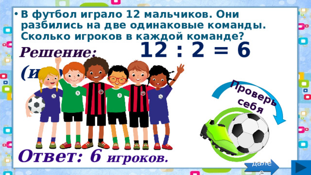 Проверь себя В футбол играло 12 мальчиков. Они разбились на две одинаковые команды. Сколько игроков в каждой команде? Решение: 12 : 2 = 6 (игрок.) Ответ: 6 игроков. далее 