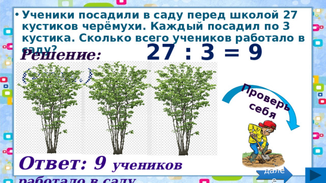 Проверь себя Ученики посадили в саду перед школой 27 кустиков черёмухи. Каждый посадил по 3 кустика. Сколько всего учеников работало в саду? Решение: 27 : 3 = 9 (учен.) Ответ: 9 учеников работало в саду. далее 