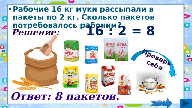 Проверь себя Рабочие 16 кг муки рассыпали в пакеты по 2 кг. Сколько пакетов потребовалось рабочим? Решение: 16 : 2 = 8 (пак.) Ответ: 8 пакетов. далее 