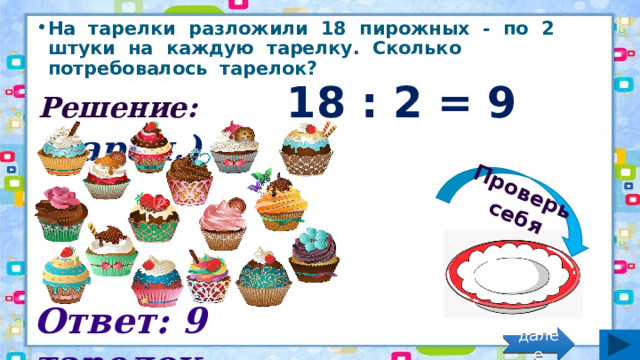 Проверь себя На тарелки разложили 18 пирожных - по 2 штуки на каждую тарелку. Сколько потребовалось тарелок? Решение: 18 : 2 = 9 (тарел.) Ответ: 9 тарелок. далее 