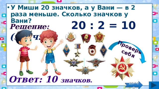Проверь себя У Миши 20 значков, а у Вани — в 2 раза меньше. Сколько значков у Вани? Решение: 20 : 2 = 10 (знач.) Ответ: 10 значков. далее 