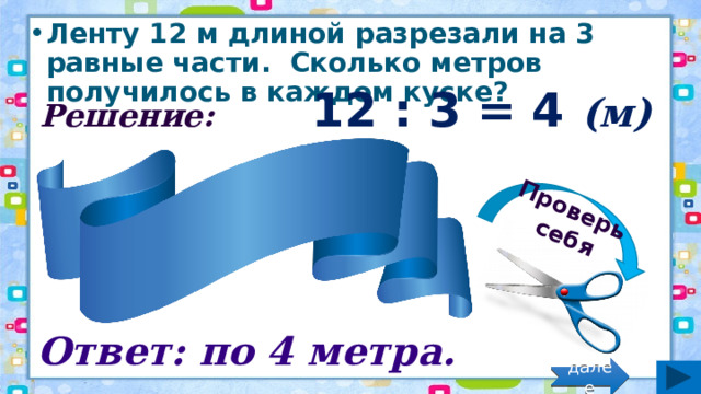 Проверь себя Ленту 12 м длиной разрезали на 3 равные части.  Сколько метров получилось в каждом куске? Решение: 12 : 3 = 4 (м) Ответ: по 4 метра. далее 