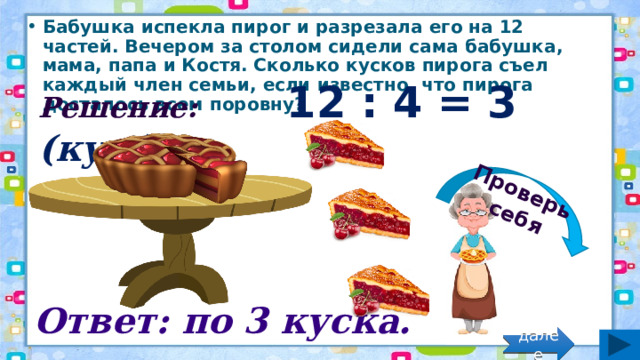 Проверь себя Бабушка испекла пирог и разрезала его на 12 частей. Вечером за столом сидели сама бабушка, мама, папа и Костя. Сколько кусков пирога съел каждый член семьи, если известно, что пирога досталось всем поровну? Решение: 12 : 4 = 3 (кус.) Ответ: по 3 куска. далее 