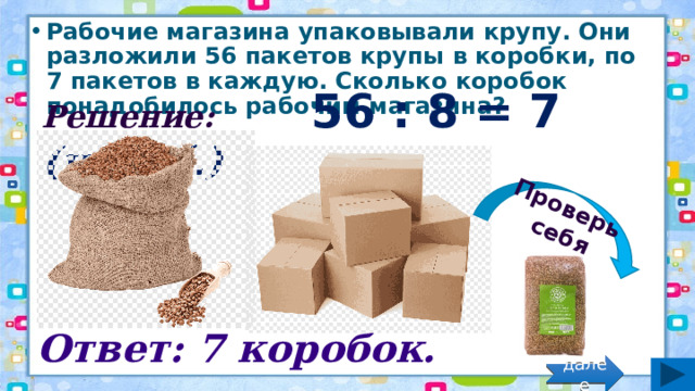 Проверь себя Рабочие магазина упаковывали крупу. Они разложили 56 пакетов крупы в коробки, по 7 пакетов в каждую. Сколько коробок понадобилось рабочим магазина? Решение: 56 : 8 = 7 (короб.) Ответ: 7 коробок. далее 
