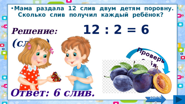 Проверь себя Мама раздала 12 слив двум детям поровну. Сколько слив получил каждый ребёнок? Решение: 12 : 2 = 6 (слив) Ответ: 6 слив. далее 