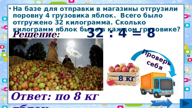 Проверь себя На базе для отправки в магазины отгрузили поровну 4 грузовика яблок.  Всего было отгружено 32 килограмма. Сколько килограмм яблок было в каждом грузовике? Решение: 32 : 4 = 8 (кг) 8 кг Ответ: по 8 кг яблок. далее 