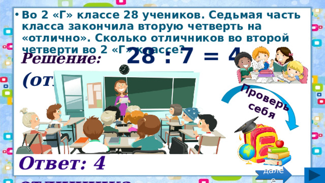 Проверь себя Во 2 «Г» классе 28 учеников. Седьмая часть класса закончила вторую четверть на «отлично». Сколько отличников во второй четверти во 2 «Г» классе? Решение: 28 : 7 = 4 (отл.) Ответ: 4 отличника. далее 