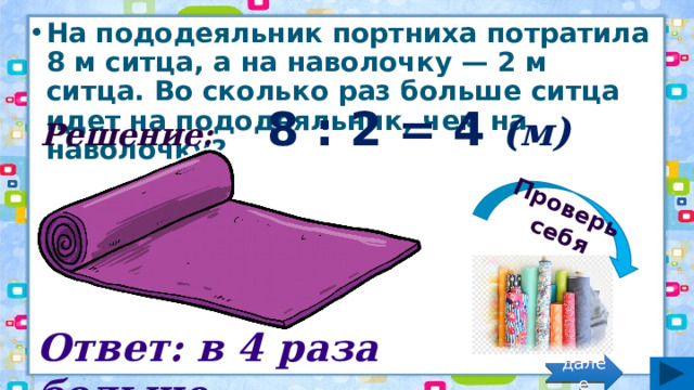 Проверь себя На пододеяльник портниха потратила 8 м ситца, а на наволочку — 2 м ситца. Во сколько раз больше ситца идет на пододеяльник, чем на наволочку? Решение: 8 : 2 = 4 (м) Ответ: в 4 раза больше. далее 