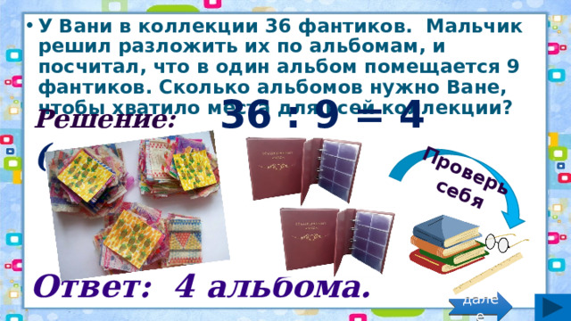 Проверь себя У Вани в коллекции 36 фантиков.  Мальчик решил разложить их по альбомам, и посчитал, что в один альбом помещается 9 фантиков. Сколько альбомов нужно Ване, чтобы хватило места для всей коллекции? Решение: 36 : 9 = 4 (альб.) Ответ: 4 альбома. далее 