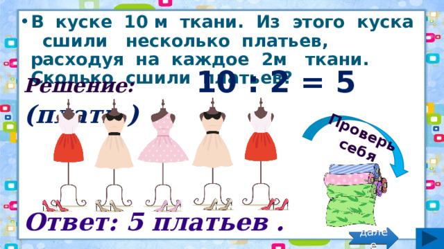 Проверь себя В куске 10 м ткани. Из этого куска сшили несколько платьев, расходуя на каждое 2м ткани. Сколько сшили платьев? Решение: 10 : 2 = 5 (плать.) Ответ: 5 платьев . далее 
