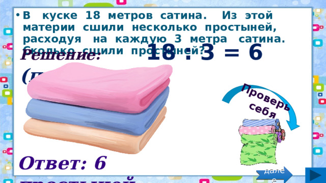 Проверь себя В куске 18 метров сатина. Из этой материи сшили несколько простыней, расходуя на каждую 3 метра сатина. Сколько сшили простыней? Решение: 18 : 3 = 6 (прост.) Ответ: 6 простыней. далее 
