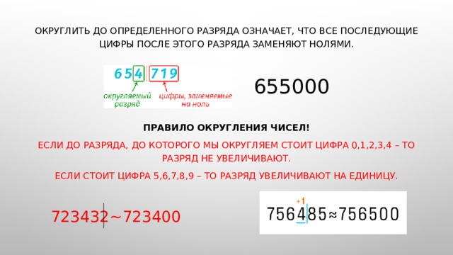 Округлить до определенного разряда означает, что все последующие цифры после этого разряда заменяют нолями. 655000 Правило округления чисел! Если до разряда, до которого мы округляем стоит цифра 0,1,2,3,4 – то разряд не увеличивают. Если стоит цифра 5,6,7,8,9 – то разряд увеличивают на единицу.  723432~723400 