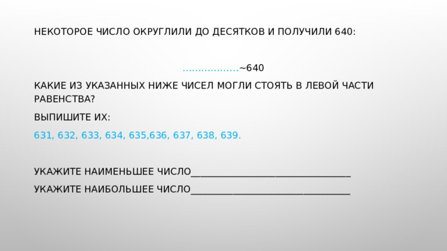 Некоторое число округлили до десятков и получили 640: ……………… ~640 Какие из указанных ниже чисел могли стоять в левой части равенства? Выпишите их: 631, 632, 633, 634, 635,636, 637, 638, 639. Укажите наименьшее число__________________________________ Укажите наибольшее число__________________________________ 