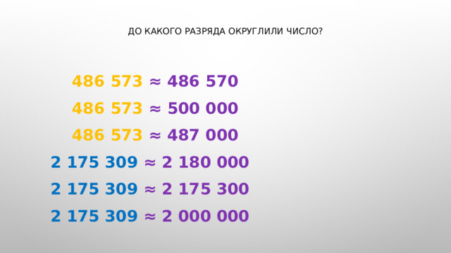 До какого разряда округлили число?    486 573 ≈ 486 570   486 573 ≈ 500 000   486 573 ≈ 487 000      2 175 309 ≈ 2 180 000      2 175 309 ≈ 2 175 300      2 175 309 ≈ 2 000 000 