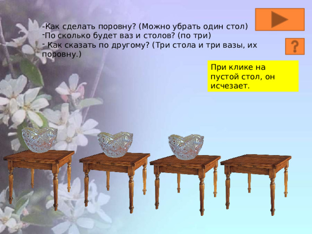 -Как сделать поровну? (Можно убрать один стол) По сколько будет ваз и столов? (по три)  Как сказать по другому? (Три стола и три вазы, их поровну.) При клике на пустой стол, он исчезает. 