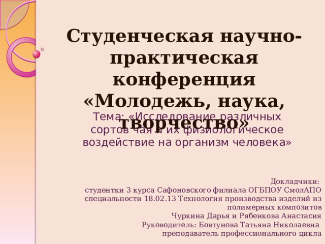 Студенческая научно-практическая конференция  «Молодежь, наука, творчество» Тема: «Исследование различных сортов чая и их физиологическое воздействие на организм человека» Докладчики: студентки 3 курса Сафоновского филиала ОГБПОУ СмолАПО специальности 18.02.13 Технология производства изделий из полимерных композитов  Чуркина Дарья и Рябенкова Анастасия Руководитель: Бовтунова Татьяна Николаевна преподаватель профессионального цикла  